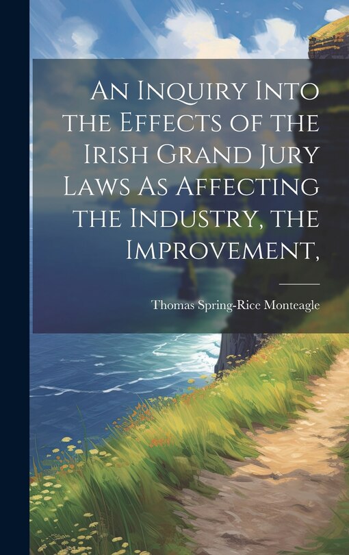 Front cover_An Inquiry Into the Effects of the Irish Grand Jury Laws As Affecting the Industry, the Improvement,