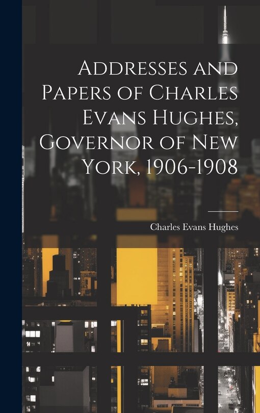 Addresses and Papers of Charles Evans Hughes, Governor of New York, 1906-1908