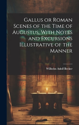 Gallus or Roman Scenes of the Time of Augustus, With Notes and Excursions Illustrative of the Manner