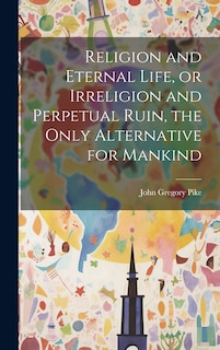Front cover_Religion and Eternal Life, or Irreligion and Perpetual Ruin, the Only Alternative for Mankind