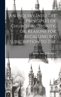 An Inquiry Into The Principles of Church Authority, or, Reasons for Recalling my Subscription to The