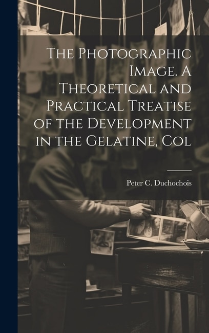 The Photographic Image. A Theoretical and Practical Treatise of the Development in the Gelatine, Col