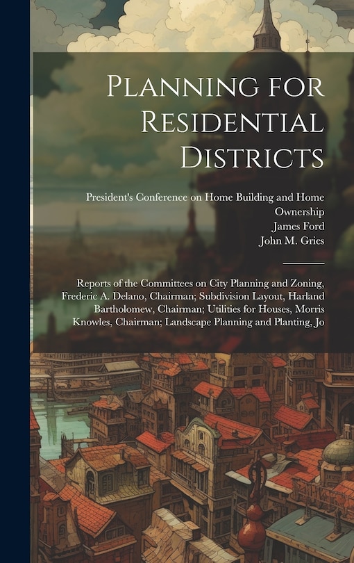 Front cover_Planning for Residential Districts; Reports of the Committees on City Planning and Zoning, Frederic A. Delano, Chairman; Subdivision Layout, Harland Bartholomew, Chairman; Utilities for Houses, Morris Knowles, Chairman; Landscape Planning and Planting, Jo