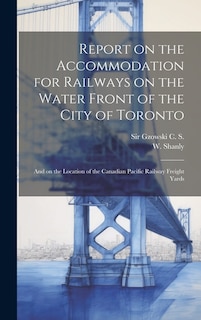 Report on the Accommodation for Railways on the Water Front of the City of Toronto: And on the Location of the Canadian Pacific Railway Freight Yards