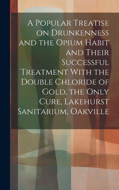 Front cover_A Popular Treatise on Drunkenness and the Opium Habit and Their Successful Treatment With the Double Chloride of Gold, the Only Cure, Lakehurst Sanitarium, Oakville