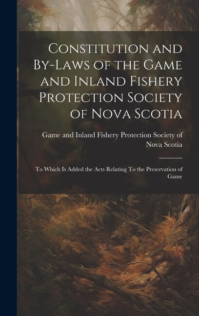 Constitution and By-laws of the Game and Inland Fishery Protection Society of Nova Scotia: To Which is Added the Acts Relating To the Preservation of Game