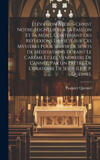 Couverture_Élévation À Jésus-christ Notre-seigneur Sur Sa Passion Et Sa Mort, Contenant Des Réflexions De Piété Sur Ces Mystères Pour Servir De Sujets De Méditations Durant Le Carême Et Les Vendredis De L'année, Par Un Prêtre De L'oratoire De Jésus [le P. P. Quesnel