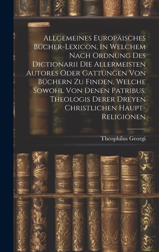 Front cover_Allgemeines Europäisches Bücher-lexicon, In Welchem Nach Ordnung Des Dictionarii Die Allermeisten Autores Oder Gattungen Von Büchern Zu Finden, Welche Sowohl Von Denen Patribus, Theologis Derer Dreyen Christlichen Haupt-religionen
