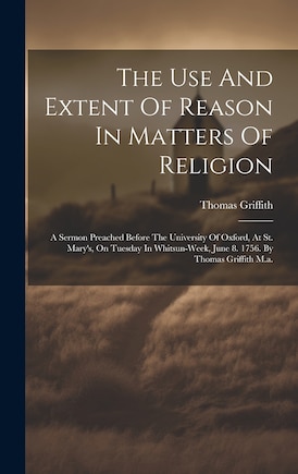 The Use And Extent Of Reason In Matters Of Religion: A Sermon Preached Before The University Of Oxford, At St. Mary's, On Tuesday In Whitsun-week, June 8. 1756. By Thomas Griffith M.a.