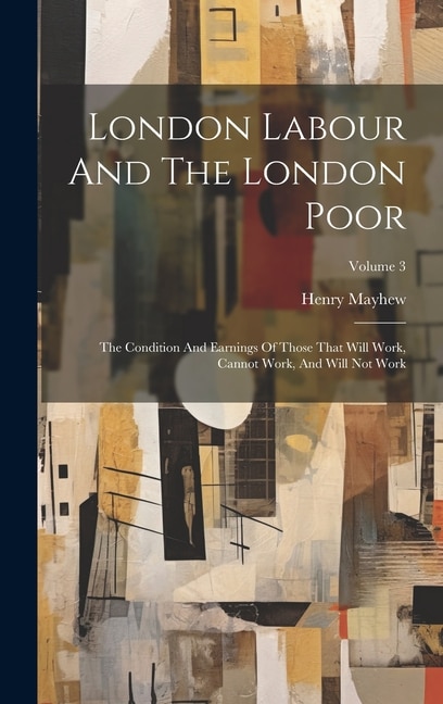 London Labour And The London Poor: The Condition And Earnings Of Those That Will Work, Cannot Work, And Will Not Work; Volume 3