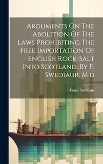 Front cover_Arguments On The Abolition Of The Laws Prohibiting The Free Importation Of English Rock-salt Into Scotland. By F. Swediaur, M.d
