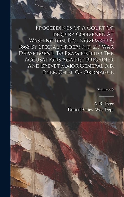 Front cover_Proceedings Of A Court Of Inquiry Convened At Washington, D.c., November 9, 1868 By Special Orders No. 217 War Department, To Examine Into The Accusations Against Brigadier And Brevet Major General A.b. Dyer, Chief Of Ordnance; Volume 2