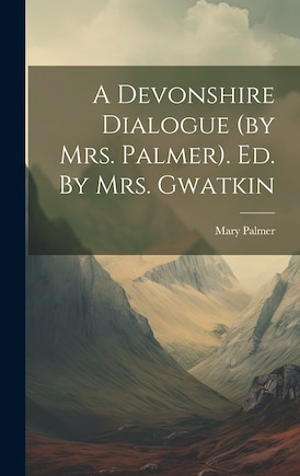 A Devonshire Dialogue (by Mrs. Palmer). Ed. By Mrs. Gwatkin