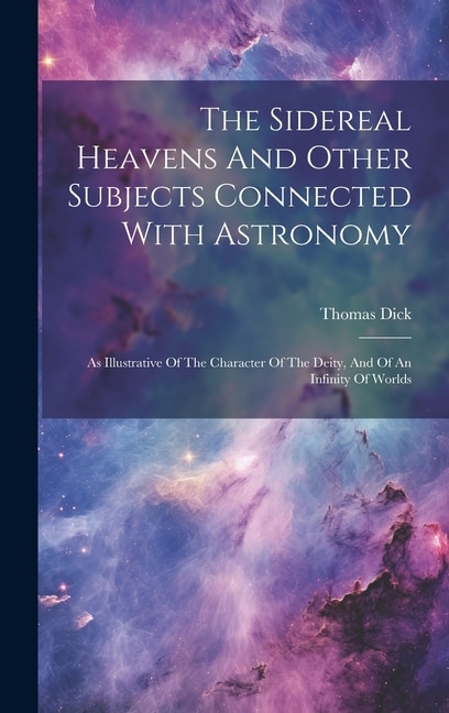 The Sidereal Heavens And Other Subjects Connected With Astronomy: As Illustrative Of The Character Of The Deity, And Of An Infinity Of Worlds