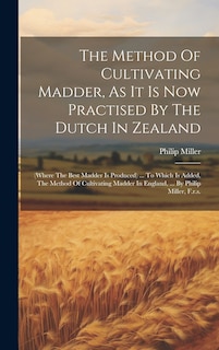 The Method Of Cultivating Madder, As It Is Now Practised By The Dutch In Zealand: (where The Best Madder Is Produced) ... To Which Is Added, The Method Of Cultivating Madder In England, ... By Philip Miller, F.r.s.