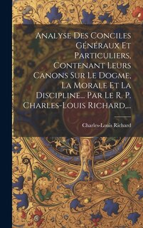 Couverture_Analyse Des Conciles Généraux Et Particuliers, Contenant Leurs Canons Sur Le Dogme, La Morale Et La Discipline... Par Le R. P. Charles-louis Richard, ...