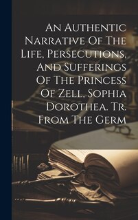 Front cover_An Authentic Narrative Of The Life, Persecutions, And Sufferings Of The Princess Of Zell, Sophia Dorothea. Tr. From The Germ