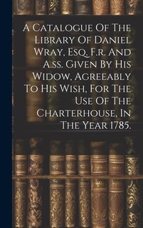 Front cover_A Catalogue Of The Library Of Daniel Wray, Esq. F.r. And A.ss. Given By His Widow, Agreeably To His Wish, For The Use Of The Charterhouse, In The Year 1785.