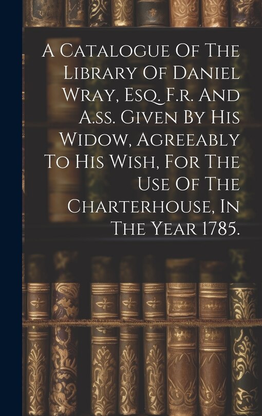 Front cover_A Catalogue Of The Library Of Daniel Wray, Esq. F.r. And A.ss. Given By His Widow, Agreeably To His Wish, For The Use Of The Charterhouse, In The Year 1785.