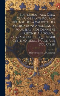 Couverture_Supplément Aux Deux Ouvrages Faits Pour La Défense De La Validité Des Ordinations Anglicanes, Pour Servir De Dernière Réponse Au Nouvel Ouvrage Du P. Le Quien Sur Cette Matière... Par Le P. Le Courayer