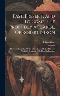 Front cover_Past, Present, And To Come. The Prophecy At Large, Of Robert Nixon