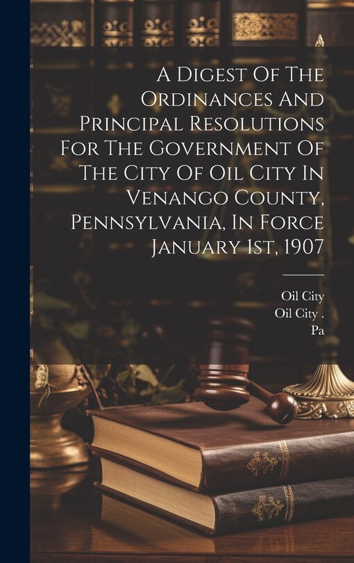 Front cover_A Digest Of The Ordinances And Principal Resolutions For The Government Of The City Of Oil City In Venango County, Pennsylvania, In Force January 1st, 1907