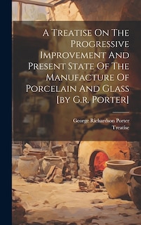 A Treatise On The Progressive Improvement And Present State Of The Manufacture Of Porcelain And Glass [by G.r. Porter]