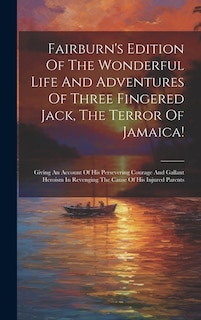 Fairburn's Edition Of The Wonderful Life And Adventures Of Three Fingered Jack, The Terror Of Jamaica!: Giving An Account Of His Persevering Courage And Gallant Heroism In Revenging The Cause Of His Injured Parents