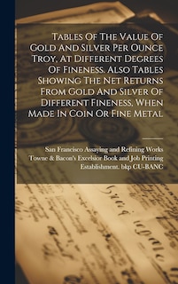 Front cover_Tables Of The Value Of Gold And Silver Per Ounce Troy, At Different Degrees Of Fineness. Also Tables Showing The Net Returns From Gold And Silver Of Different Fineness, When Made In Coin Or Fine Metal