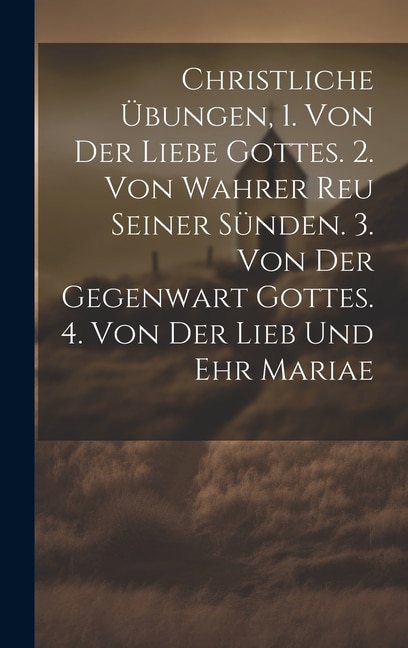 Front cover_Christliche Übungen, 1. Von Der Liebe Gottes. 2. Von Wahrer Reu Seiner Sünden. 3. Von Der Gegenwart Gottes. 4. Von Der Lieb Und Ehr Mariae