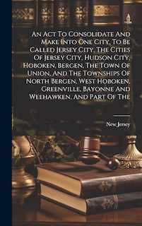 Front cover_An Act To Consolidate And Make Into One City, To Be Called Jersey City, The Cities Of Jersey City, Hudson City, Hoboken, Bergen, The Town Of Union, And The Townships Of North Bergen, West Hoboken, Greenville, Bayonne And Weehawken, And Part Of The