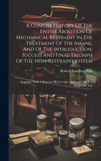 Front cover_A Concise History Of The Entire Abolition Of Mechanical Restraint In The Treatment Of The Insane, And Of The Introduction, Success And Final Triumph Of The Non-restraint System