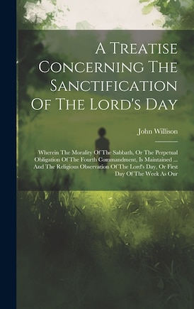 A Treatise Concerning The Sanctification Of The Lord's Day: Wherein The Morality Of The Sabbath, Or The Perpetual Obligation Of The Fourth Commandment, Is Maintained ... And The Religious Observation Of The Lord's Day, Or First Day Of The Week As Our