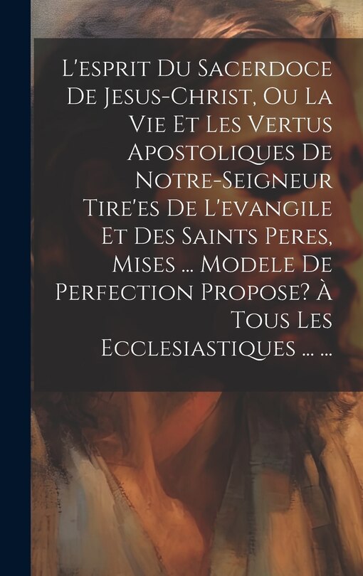 Front cover_L'esprit Du Sacerdoce De Jesus-christ, Ou La Vie Et Les Vertus Apostoliques De Notre-seigneur Tire'es De L'evangile Et Des Saints Peres, Mises ... Modele De Perfection Propose? À Tous Les Ecclesiastiques ... ...