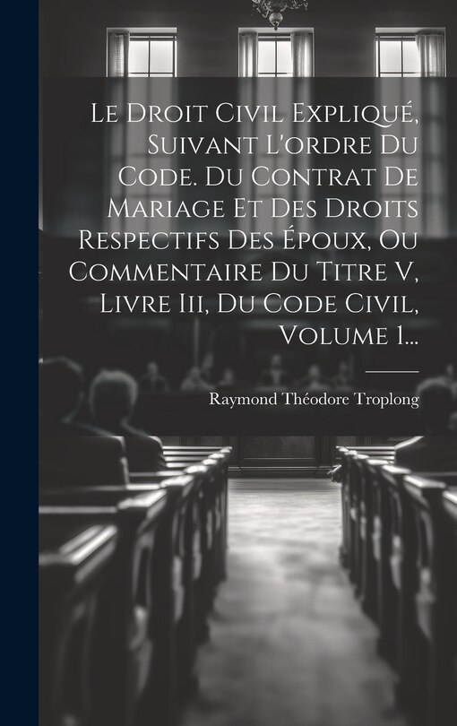 Front cover_Le Droit Civil Expliqué, Suivant L'ordre Du Code. Du Contrat De Mariage Et Des Droits Respectifs Des Époux, Ou Commentaire Du Titre V, Livre Iii, Du Code Civil, Volume 1...