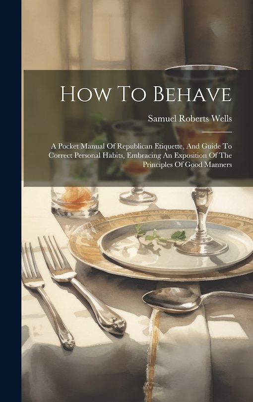 How To Behave: A Pocket Manual Of Republican Etiquette, And Guide To Correct Personal Habits, Embracing An Exposition Of The Principles Of Good Manners