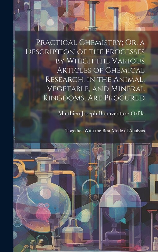 Front cover_Practical Chemistry; Or, a Description of the Processes by Which the Various Articles of Chemical Research, in the Animal, Vegetable, and Mineral Kingdoms, Are Procured