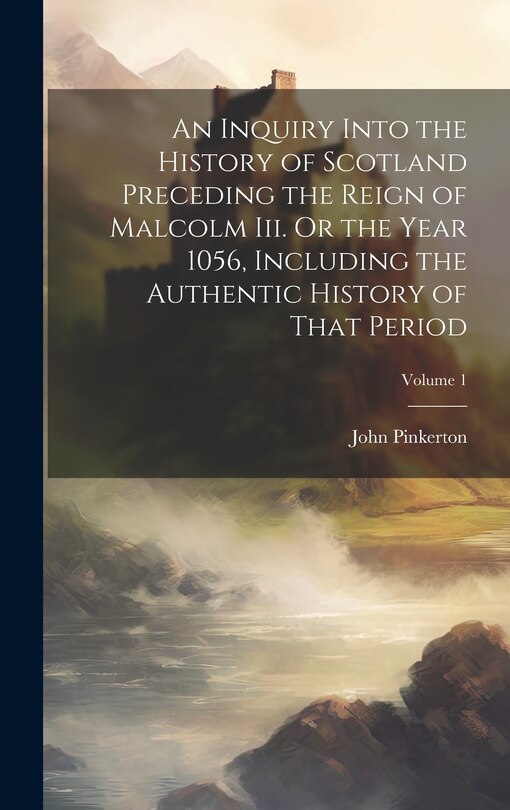 Front cover_An Inquiry Into the History of Scotland Preceding the Reign of Malcolm Iii. Or the Year 1056, Including the Authentic History of That Period; Volume 1