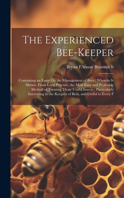 The Experienced Bee-Keeper: Containing an Essay On the Management of Bees: Wherein Is Shewn, From Long Practice, the Most Easy and Profitable Method of Treating Those Useful Insects; Particularly Interesting to the Keepers of Bees, and Useful to Every F