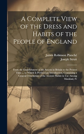 A Complete View of the Dress and Habits of the People of England: From the Establishment of the Saxons in Britain to the Present Time ... to Which Is Prefixed an Introduction, Containing a General Description of the Ancient Habits in Use Among Mankind, Fr