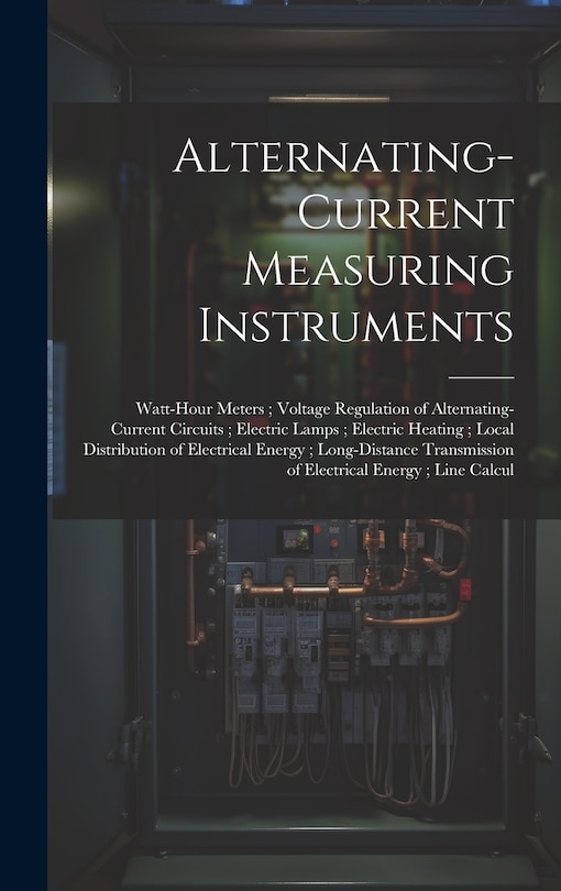 Front cover_Alternating-Current Measuring Instruments; Watt-Hour Meters; Voltage Regulation of Alternating-Current Circuits; Electric Lamps; Electric Heating; Local Distribution of Electrical Energy; Long-Distance Transmission of Electrical Energy; Line Calcul