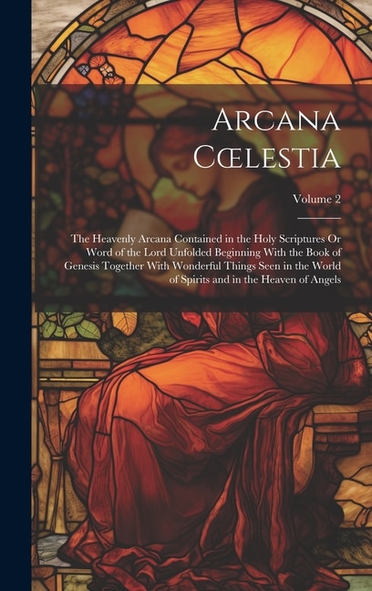 Arcana Coelestia: The Heavenly Arcana Contained in the Holy Scriptures Or Word of the Lord Unfolded Beginning With the Book of Genesis Together With Wonderful Things Seen in the World of Spirits and in the Heaven of Angels; Volume 2