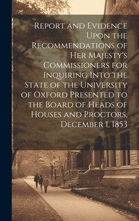 Front cover_Report and Evidence Upon the Recommendations of Her Majesty's Commissioners for Inquiring Into the State of the University of Oxford Presented to the Board of Heads of Houses and Proctors, December 1, 1853