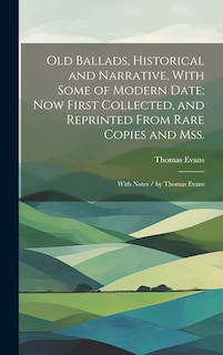 Old Ballads, Historical and Narrative, With Some of Modern Date; Now First Collected, and Reprinted From Rare Copies and Mss.: With Notes / by Thomas Evans