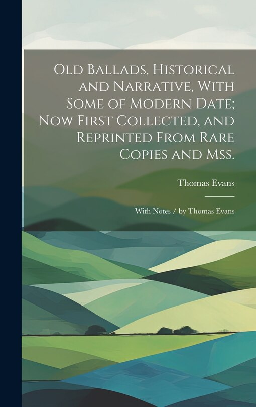 Old Ballads, Historical and Narrative, With Some of Modern Date; Now First Collected, and Reprinted From Rare Copies and Mss.: With Notes / by Thomas Evans