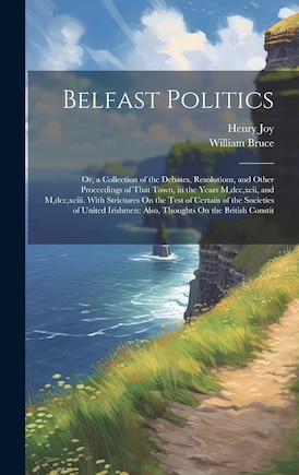 Belfast Politics: Or, a Collection of the Debates, Resolutions, and Other Proceedings of That Town, in the Years M, dcc, xcii, and M, dcc, xciii. With Strictures On the Test of Certain of the Societies of United Irishmen: Also, Thoughts On the British Constit