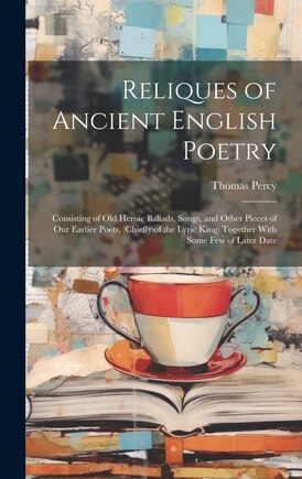 Reliques of Ancient English Poetry: Consisting of Old Heroic Ballads, Songs, and Other Pieces of Our Earlier Poets, (Chiefly of the Lyric King) Together With Some Few of Later Date