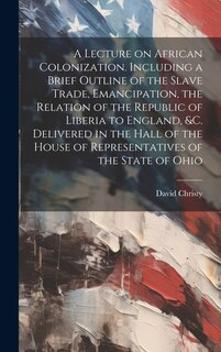 Front cover_A Lecture on African Colonization. Including a Brief Outline of the Slave Trade, Emancipation, the Relation of the Republic of Liberia to England, &c. Delivered in the Hall of the House of Representatives of the State of Ohio