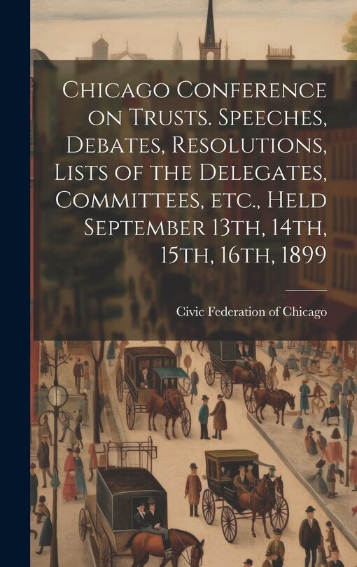 Couverture_Chicago Conference on Trusts. Speeches, Debates, Resolutions, Lists of the Delegates, Committees, etc., Held September 13th, 14th, 15th, 16th, 1899