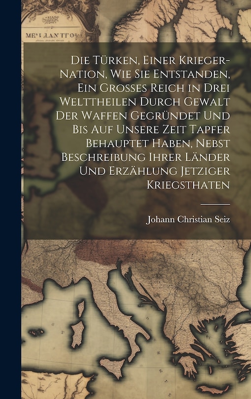 Front cover_Die Türken, einer Krieger-Nation, wie sie entstanden, ein grosses Reich in drei Welttheilen durch Gewalt der Waffen gegründet und bis auf unsere Zeit tapfer behauptet haben, nebst Beschreibung ihrer Länder und Erzählung jetziger Kriegsthaten